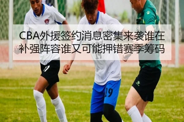 CBA外援签约消息密集来袭谁在补强阵容谁又可能押错赛季筹码 - jiuyou